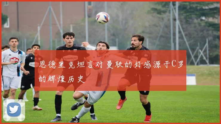 恩德里克坦言对曼联的好感源于C罗的辉煌历史