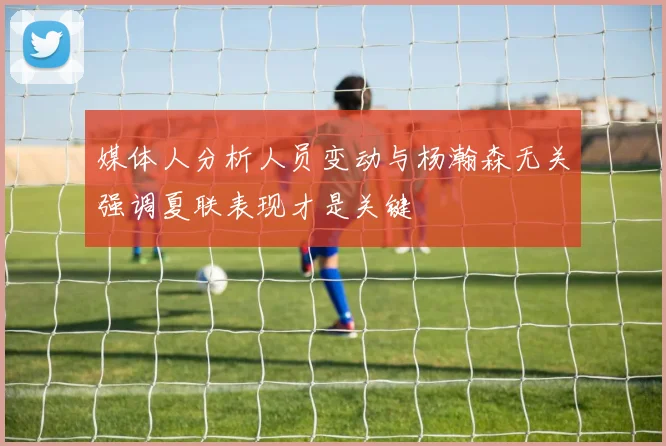 媒体人分析人员变动与杨瀚森无关强调夏联表现才是关键