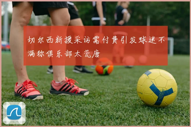 切尔西新援采访需付费引发球迷不满称俱乐部太荒唐