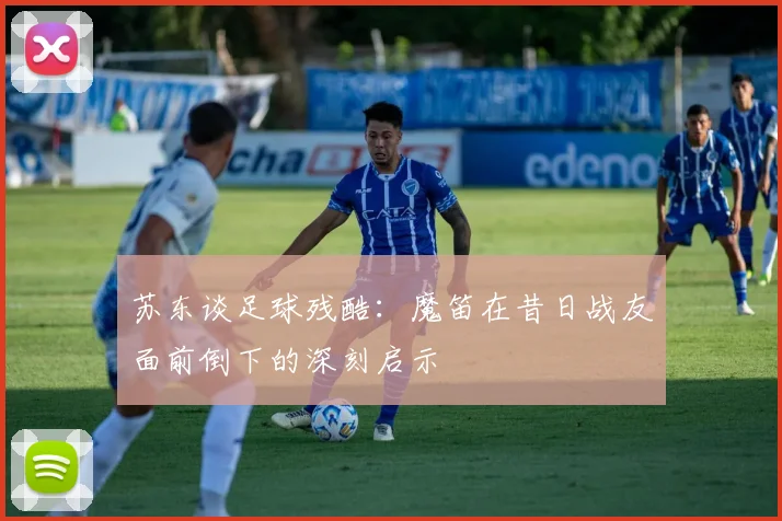 苏东谈足球残酷：魔笛在昔日战友面前倒下的深刻启示