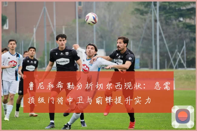 鲁尼和希勒分析切尔西现状：急需顶级门将中卫与前锋提升实力