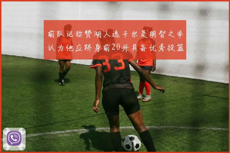 前队记称赞湖人选卡尔是明智之举认为他应跻身前20并具备优秀投篮和防守能力