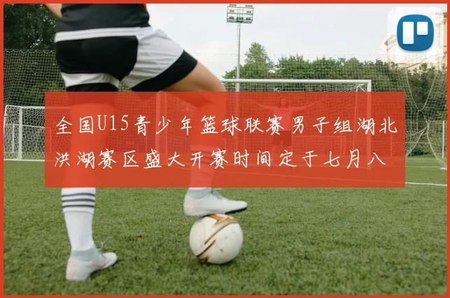 全国U15青少年篮球联赛男子组湖北洪湖赛区盛大开赛时间定于七月八日至十三日