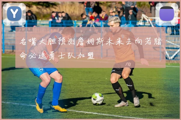 名嘴大胆预测詹姆斯未来去向若赌命必选勇士队加盟