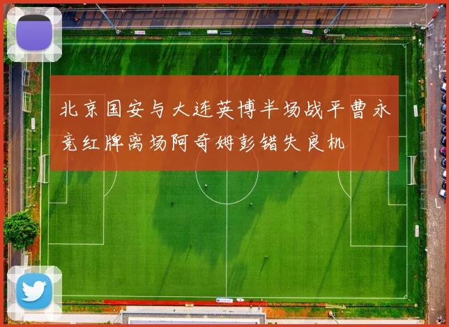 北京国安与大连英博半场战平曹永竞红牌离场阿奇姆彭错失良机