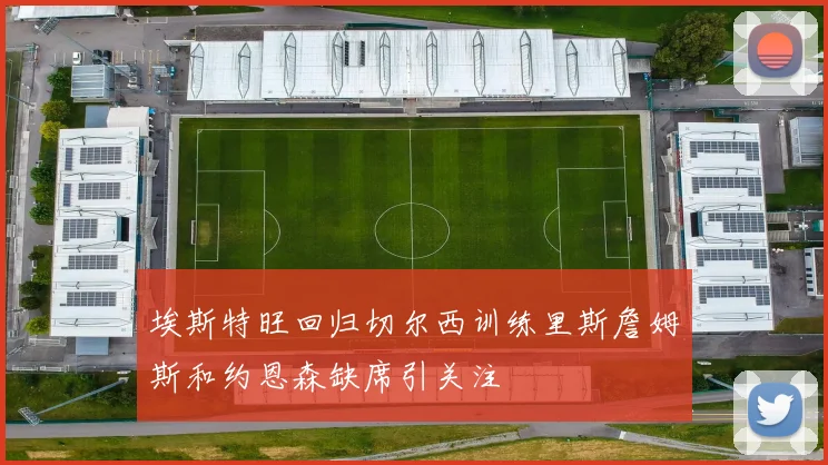 埃斯特旺回归切尔西训练里斯詹姆斯和约恩森缺席引关注